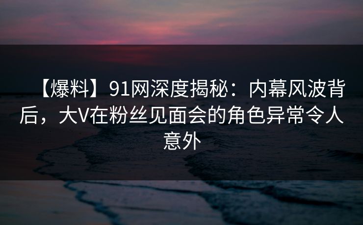 【爆料】91网深度揭秘：内幕风波背后，大V在粉丝见面会的角色异常令人意外