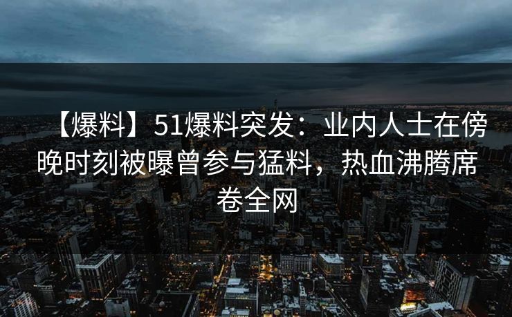 【爆料】51爆料突发：业内人士在傍晚时刻被曝曾参与猛料，热血沸腾席卷全网