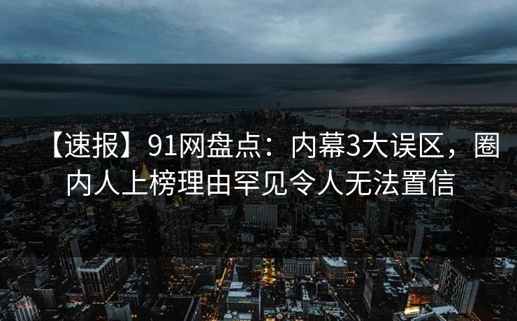 【速报】91网盘点：内幕3大误区，圈内人上榜理由罕见令人无法置信