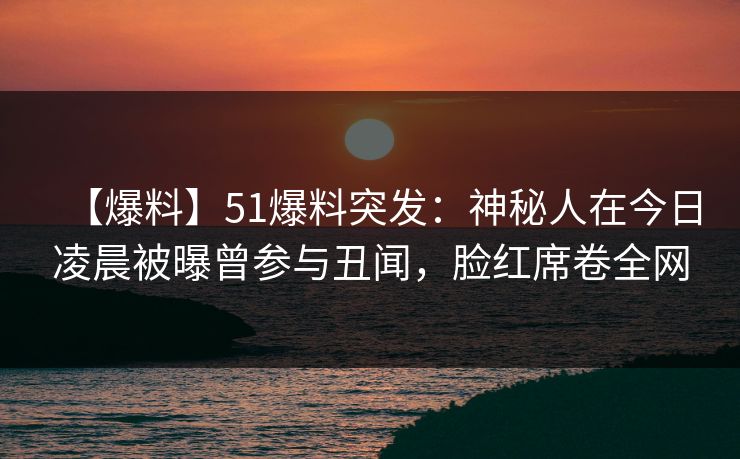 【爆料】51爆料突发：神秘人在今日凌晨被曝曾参与丑闻，脸红席卷全网