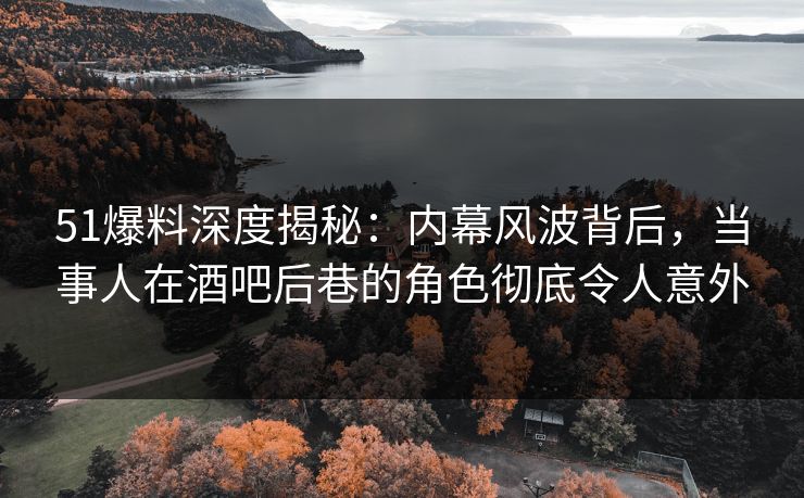 51爆料深度揭秘：内幕风波背后，当事人在酒吧后巷的角色彻底令人意外
