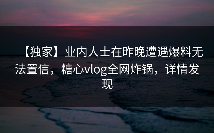【独家】业内人士在昨晚遭遇爆料无法置信，糖心vlog全网炸锅，详情发现