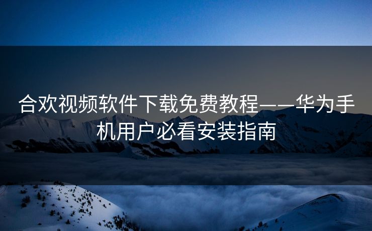 合欢视频软件下载免费教程——华为手机用户必看安装指南 合欢视频软件下载免费教程——华为手机用户必看安装指南