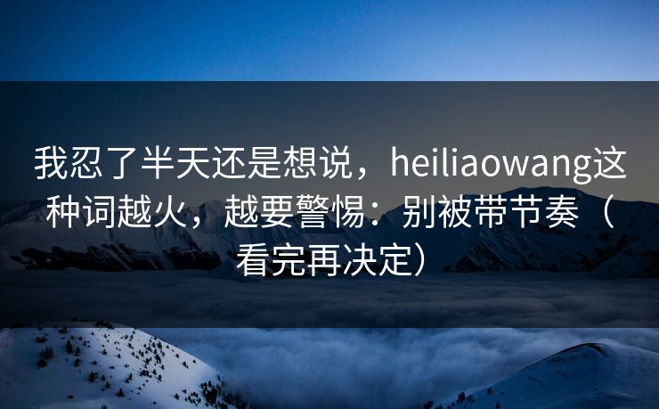 我忍了半天还是想说，heiliaowang这种词越火，越要警惕：别被带节奏（看完再决定）