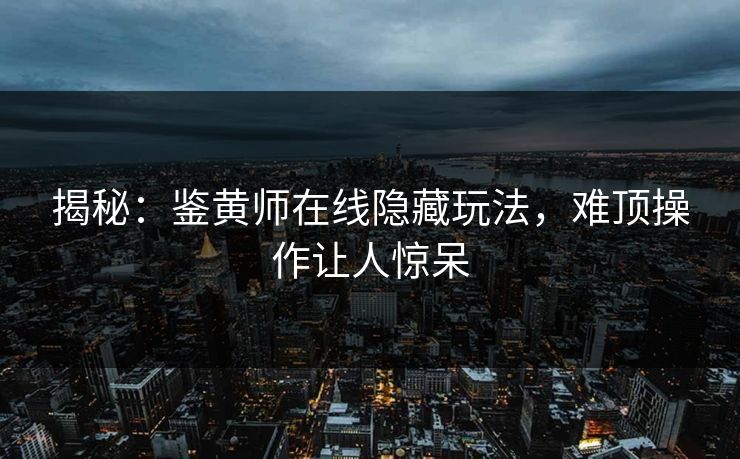 揭秘：鉴黄师在线隐藏玩法，难顶操作让人惊呆