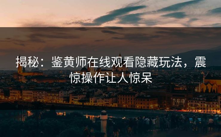 揭秘：鉴黄师在线观看隐藏玩法，震惊操作让人惊呆