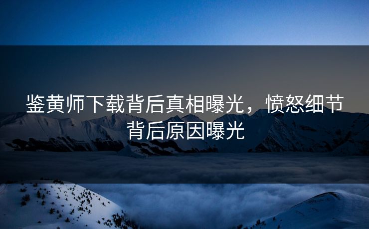 鉴黄师下载背后真相曝光，愤怒细节背后原因曝光