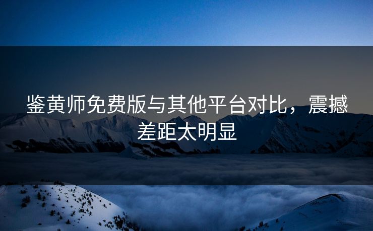 鉴黄师免费版与其他平台对比，震撼差距太明显