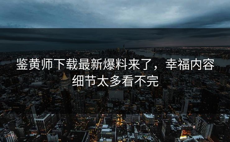 鉴黄师下载最新爆料来了，幸福内容细节太多看不完