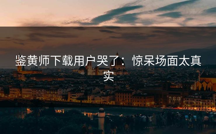 鉴黄师下载用户哭了：惊呆场面太真实
