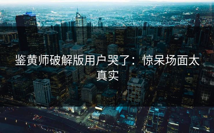鉴黄师破解版用户哭了：惊呆场面太真实