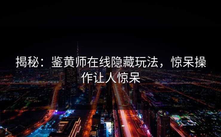 揭秘：鉴黄师在线隐藏玩法，惊呆操作让人惊呆