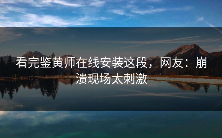看完鉴黄师在线安装这段，网友：崩溃现场太刺激