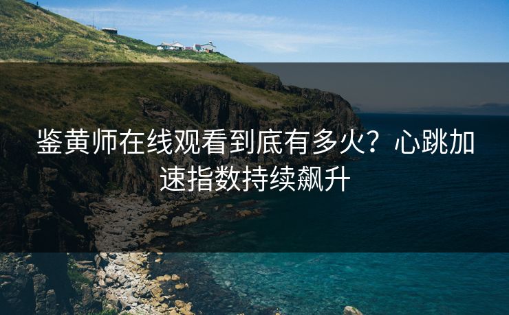 鉴黄师在线观看到底有多火？心跳加速指数持续飙升
