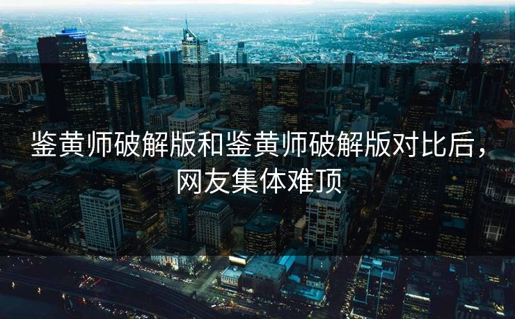 鉴黄师破解版和鉴黄师破解版对比后，网友集体难顶