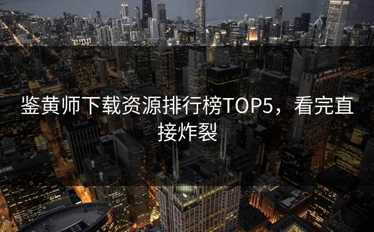 鉴黄师下载资源排行榜TOP5，看完直接炸裂