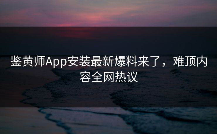 鉴黄师App安装最新爆料来了，难顶内容全网热议