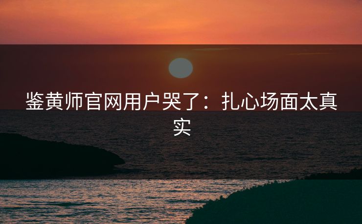 鉴黄师官网用户哭了：扎心场面太真实