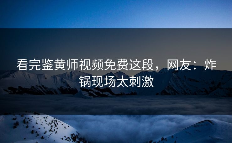 看完鉴黄师视频免费这段，网友：炸锅现场太刺激
