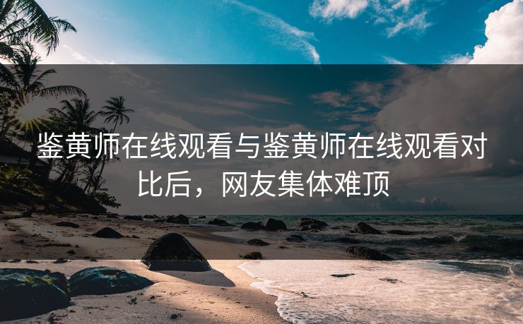 鉴黄师在线观看与鉴黄师在线观看对比后，网友集体难顶