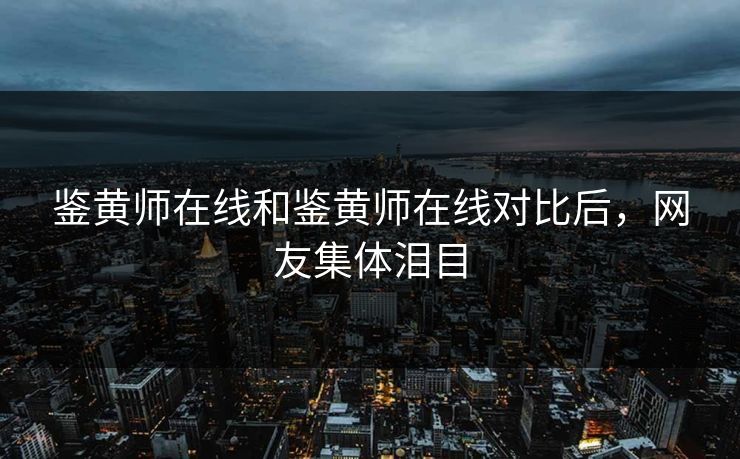 鉴黄师在线和鉴黄师在线对比后，网友集体泪目