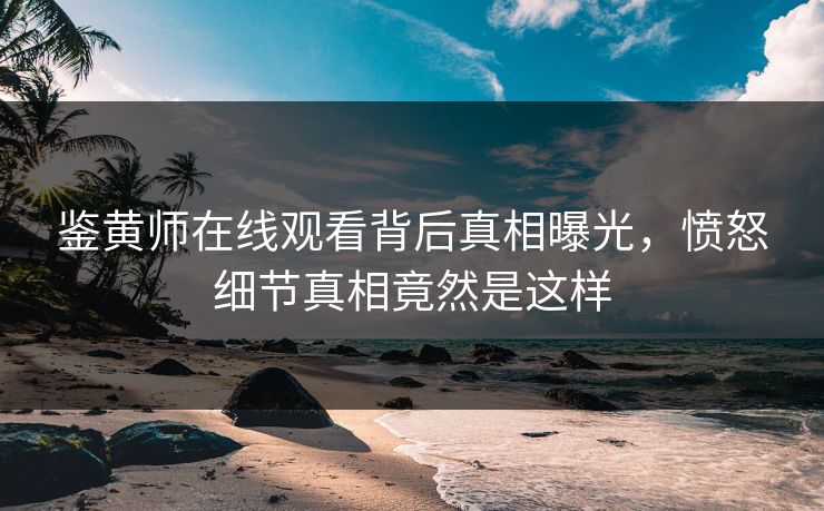 鉴黄师在线观看背后真相曝光，愤怒细节真相竟然是这样