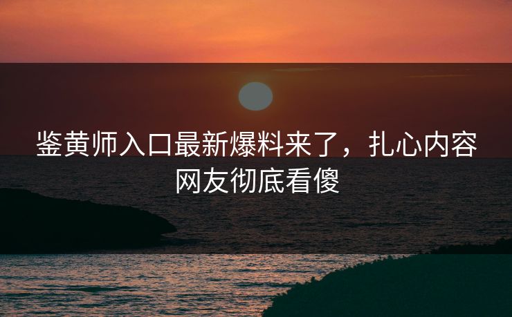 鉴黄师入口最新爆料来了，扎心内容网友彻底看傻