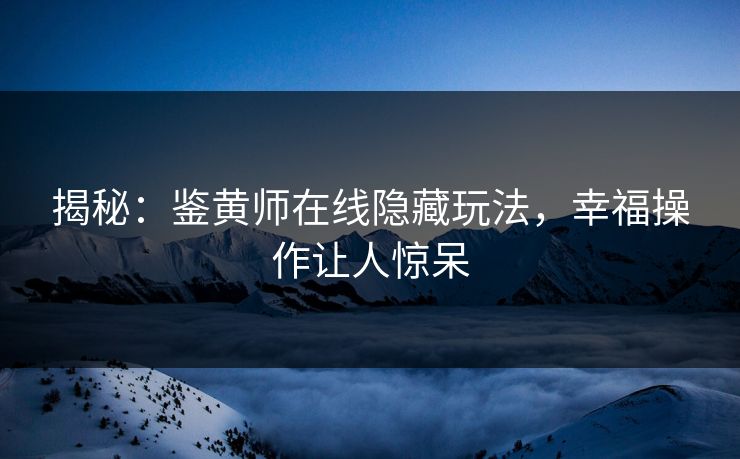 揭秘：鉴黄师在线隐藏玩法，幸福操作让人惊呆