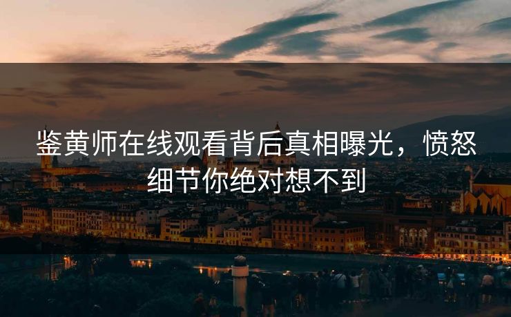 鉴黄师在线观看背后真相曝光，愤怒细节你绝对想不到