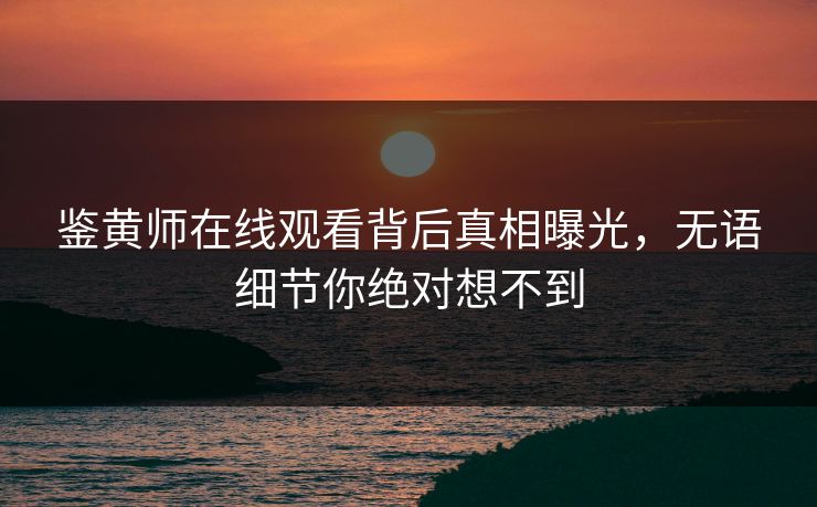 鉴黄师在线观看背后真相曝光，无语细节你绝对想不到
