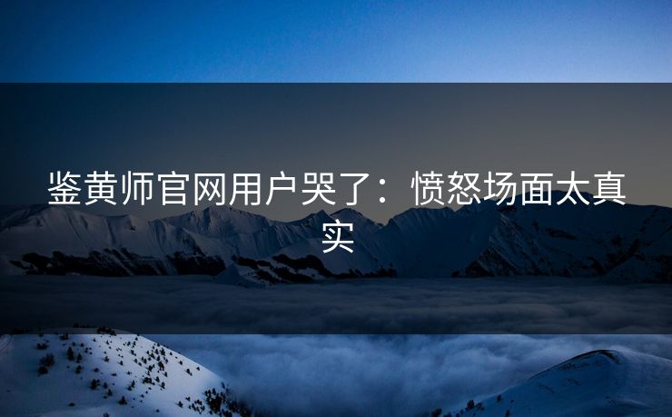 鉴黄师官网用户哭了：愤怒场面太真实
