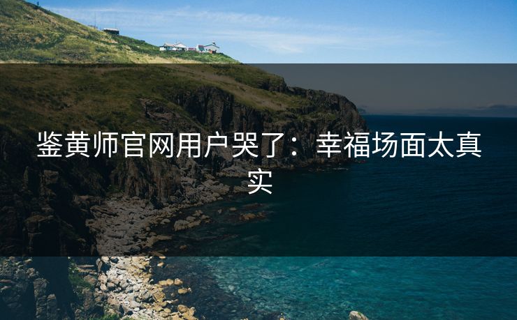 鉴黄师官网用户哭了：幸福场面太真实