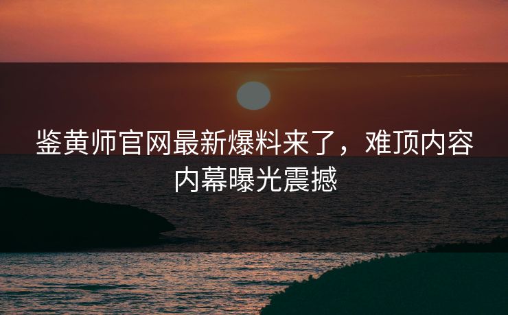 鉴黄师官网最新爆料来了，难顶内容内幕曝光震撼