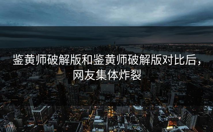 鉴黄师破解版和鉴黄师破解版对比后，网友集体炸裂
