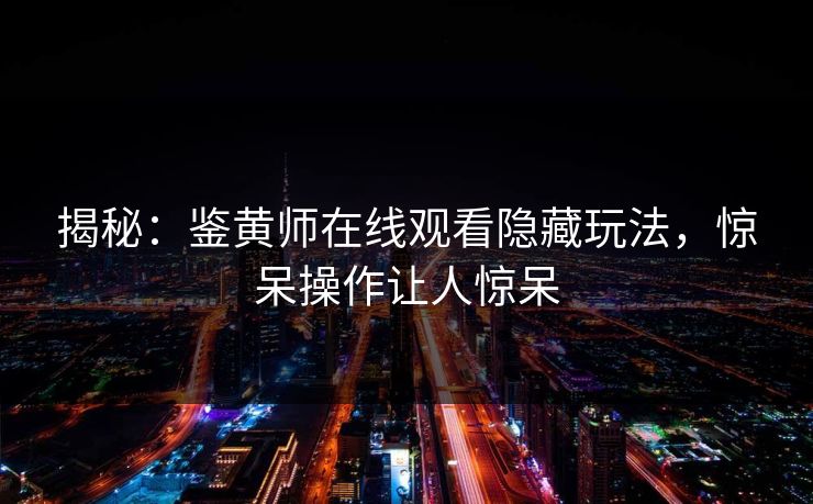揭秘：鉴黄师在线观看隐藏玩法，惊呆操作让人惊呆
