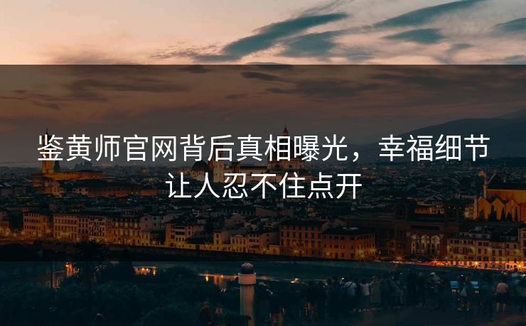 鉴黄师官网背后真相曝光，幸福细节让人忍不住点开
