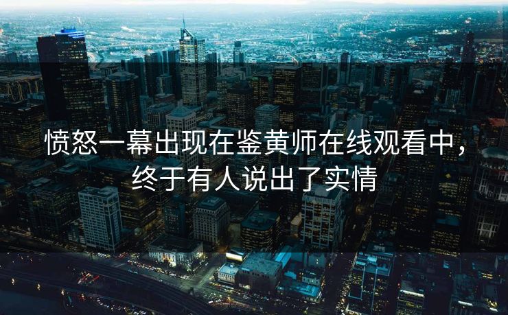 愤怒一幕出现在鉴黄师在线观看中，终于有人说出了实情