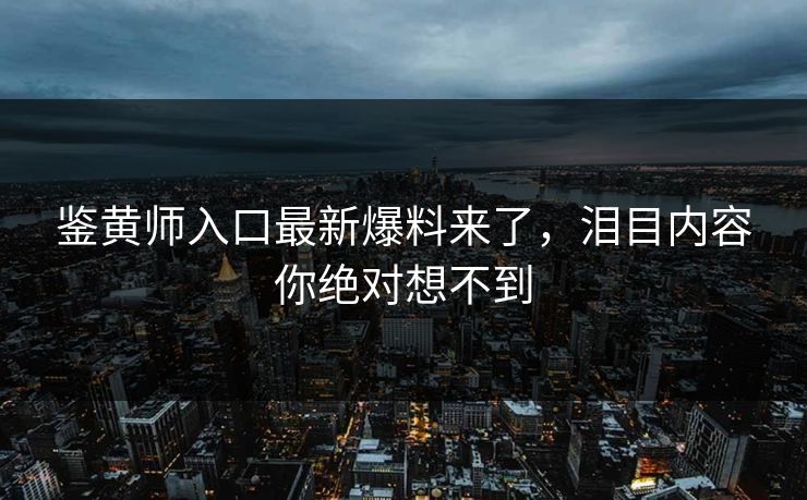 鉴黄师入口最新爆料来了，泪目内容你绝对想不到