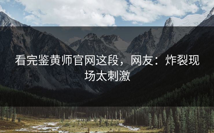 看完鉴黄师官网这段，网友：炸裂现场太刺激