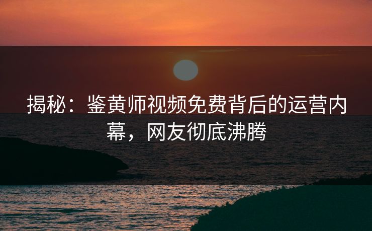 揭秘：鉴黄师视频免费背后的运营内幕，网友彻底沸腾