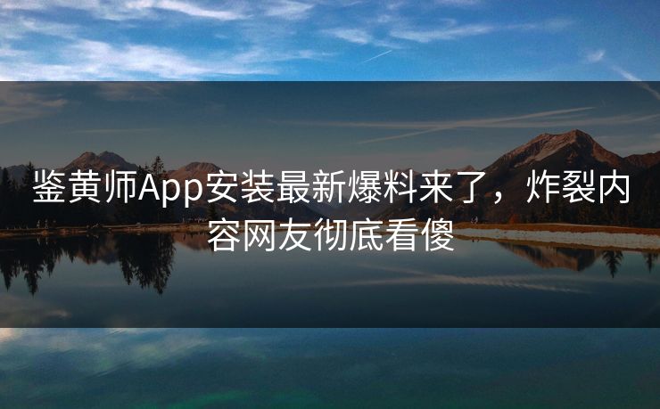 鉴黄师App安装最新爆料来了，炸裂内容网友彻底看傻