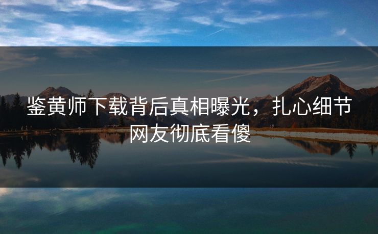 鉴黄师下载背后真相曝光，扎心细节网友彻底看傻