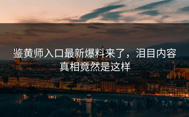 鉴黄师入口最新爆料来了，泪目内容真相竟然是这样