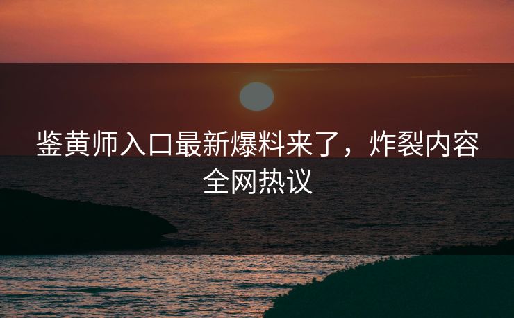 鉴黄师入口最新爆料来了，炸裂内容全网热议