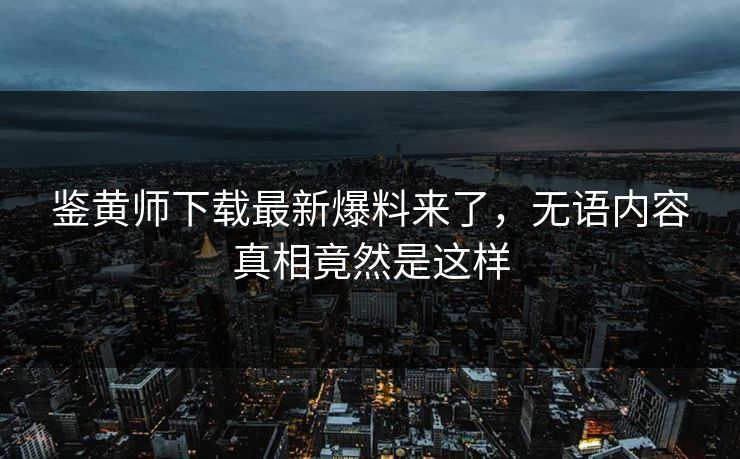 鉴黄师下载最新爆料来了，无语内容真相竟然是这样