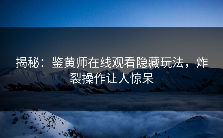 揭秘：鉴黄师在线观看隐藏玩法，炸裂操作让人惊呆