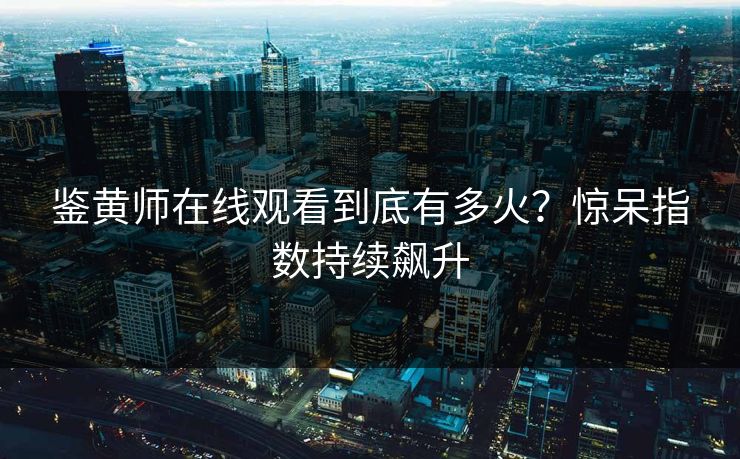 鉴黄师在线观看到底有多火？惊呆指数持续飙升