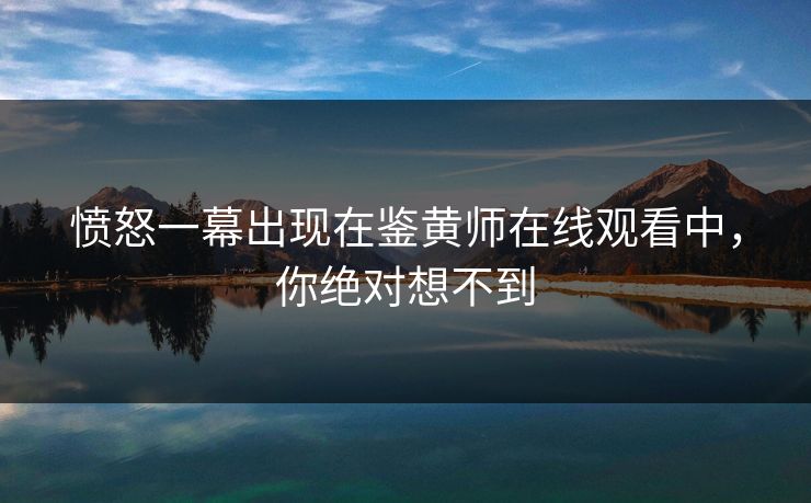 愤怒一幕出现在鉴黄师在线观看中，你绝对想不到
