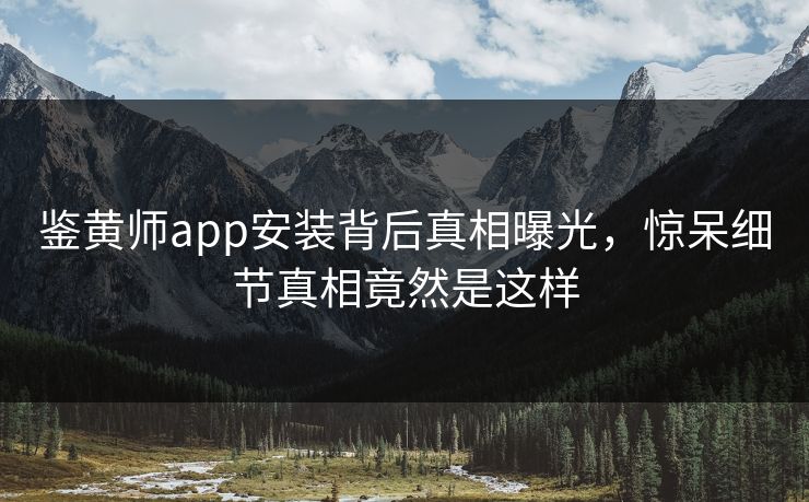 鉴黄师app安装背后真相曝光，惊呆细节真相竟然是这样