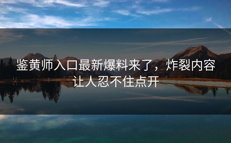 鉴黄师入口最新爆料来了，炸裂内容让人忍不住点开